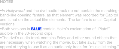 NOTES

•In Hollywood and the dvd audio track do not contain the marching-band-like opening fanfare, as that element was recorded for Capitol and is not on the actual film elements.  The fanfare is on all Capitol versions.
•Both versions in BLUE contain Holm’s exclamation of “Plate!” -- audible in the 30-second clips.
•The dvd’s audio track contains Foley and other sound effects that are necessary when watching the movie, but take away from the appeal of trying to use it as an audio only track for “music listening.”