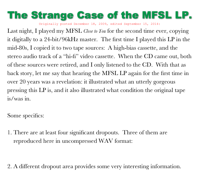 The Strange Case of the MFSL LP.
Originally posted December 18, 2009, edited September 15, 2014:
Last night, I played my MFSL Close to You for the second time ever, copying it digitally to a 24-bit/96kHz master.  The first time I played this LP in the mid-80s, I copied it to two tape sources:  A high-bias cassette, and the stereo audio track of a “hi-fi” video cassette.  When the CD came out, both of these sources were retired, and I only listened to the CD.  With that as back story, let me say that hearing the MFSL LP again for the first time in over 20 years was a revelation: it illustrated what an utterly gorgeous pressing this LP is, and it also illustrated what condition the original tape is/was in.

Some specifics:

There are at least four significant dropouts.  Three of them are reproduced here in uncompressed WAV format: CloseToYouProblemSamples.wav

2. A different dropout area provides some very interesting information.  